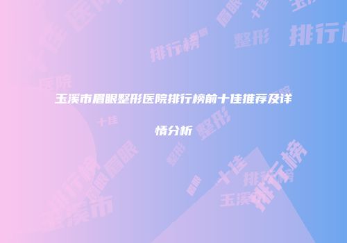 玉溪市眉眼整形医院排行榜前十佳推荐及详情分析