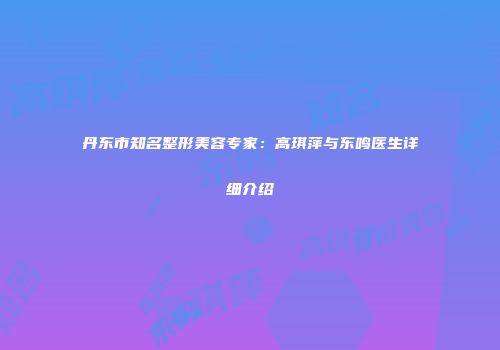 丹东市知名整形美容专家：高琪萍与东鸣医生详细介绍