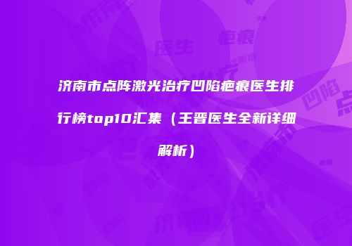 济南市点阵激光治疗凹陷疤痕医生排行榜top10汇集（王晋医生全新详细解析）