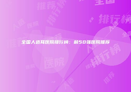 全国人造耳医院排行榜：前50强医院推荐