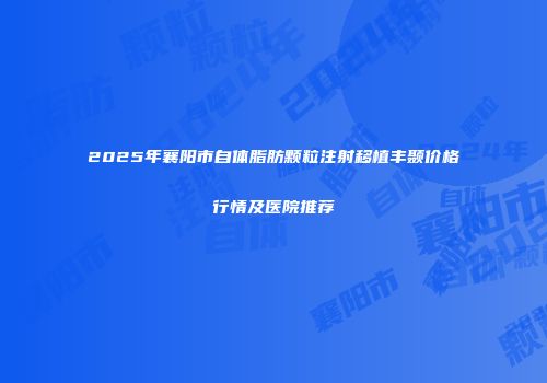 2025年襄阳市自体脂肪颗粒注射移植丰颞价格行情及医院推荐