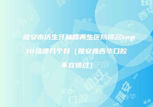 雅安市仿生牙釉质再生医院排名top10强哪几个好（雅安鑫西华口腔不容错过）