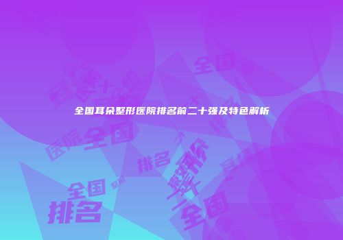 全国耳朵整形医院排名前二十强及特色解析