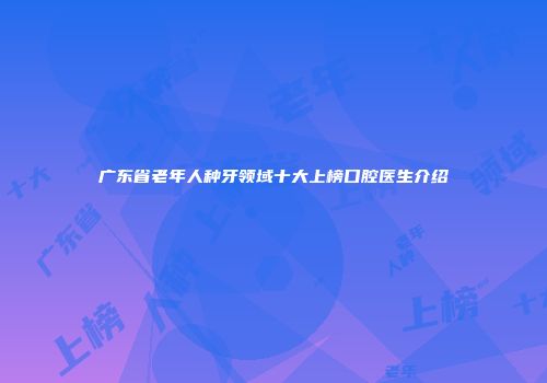广东省老年人种牙领域十大上榜口腔医生介绍