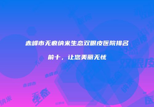 赤峰市无痕纳米生态双眼皮医院排名前十，让您美丽无忧