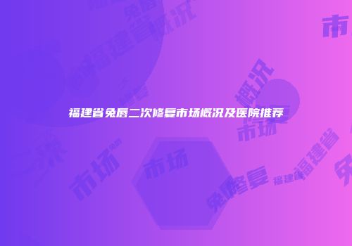 福建省兔唇二次修复市场概况及医院推荐