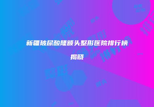 新疆玻尿酸隆额头整形医院排行榜揭晓