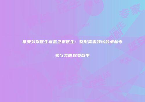 延安刘洋医生与董卫东医生：整形美容领域的卓越专家与美丽蜕变故事