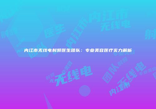 内江市无线电射频医生团队：专业美容医疗实力解析