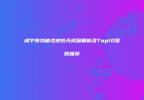 咸宁市功能性地包天成因解析及Top10医院推荐