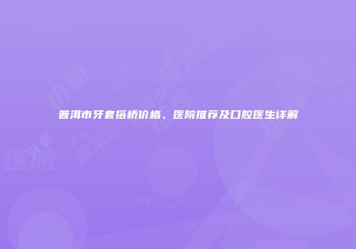 普洱市牙套搭桥价格、医院推荐及口腔医生详解