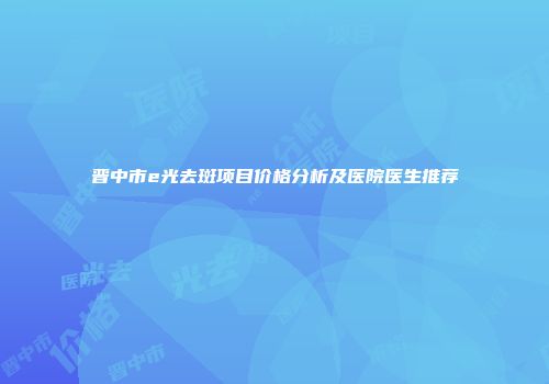 晋中市e光去斑项目价格分析及医院医生推荐