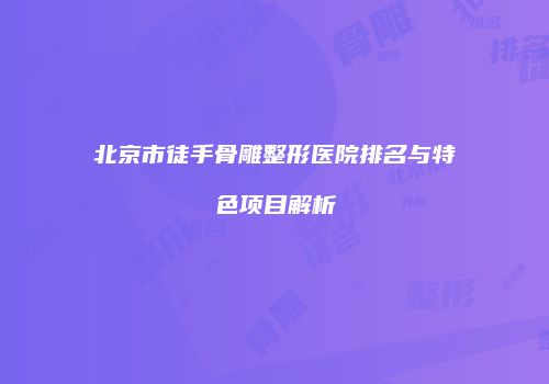 北京市徒手骨雕整形医院排名与特色项目解析