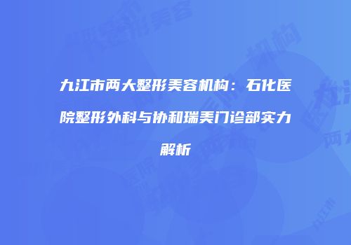 九江市两大整形美容机构：石化医院整形外科与协和瑞美门诊部实力解析