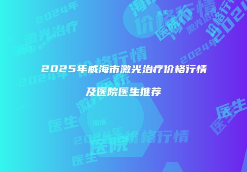2025年威海市激光治疗价格行情及医院医生推荐
