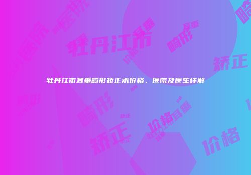 牡丹江市耳垂畸形矫正术价格、医院及医生详解