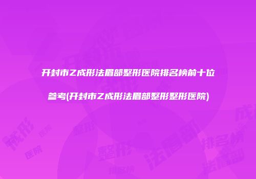 开封市Z成形法眉部整形医院排名榜前十位参考(开封市Z成形法眉部整形整形医院)