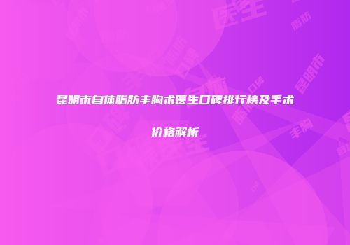 昆明市自体脂肪丰胸术医生口碑排行榜及手术价格解析