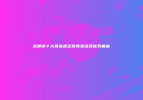 抚顺市十大耳朵矫正医院排名及优势解析