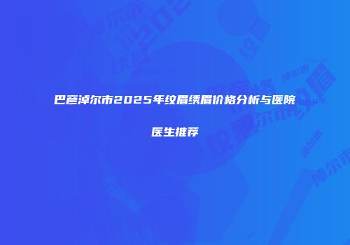 巴彦淖尔市2025年纹眉绣眉价格分析与医院医生推荐