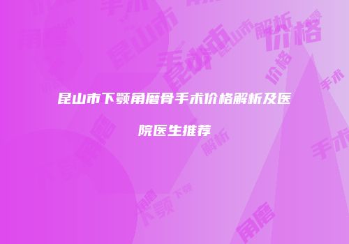 昆山市下颚角磨骨手术价格解析及医院医生推荐