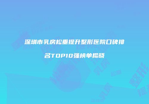 深圳市乳房松垂提升整形医院口碑排名TOP10强榜单揭晓