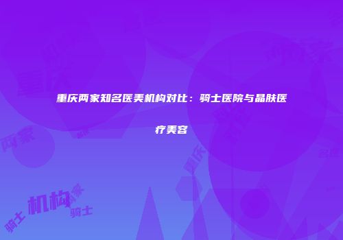 重庆两家知名医美机构对比：骑士医院与晶肤医疗美容