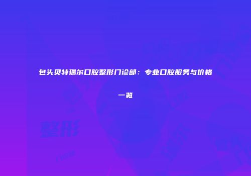 包头贝特瑞尔口腔整形门诊部：专业口腔服务与价格一览