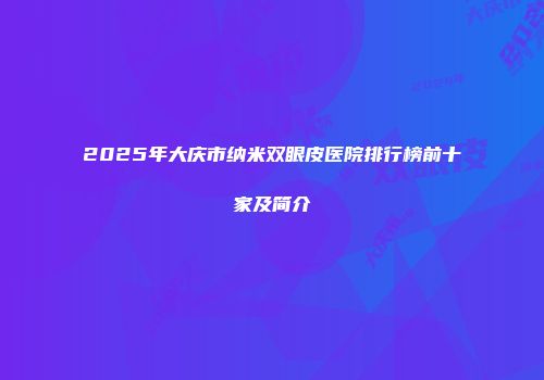 2025年大庆市纳米双眼皮医院排行榜前十家及简介