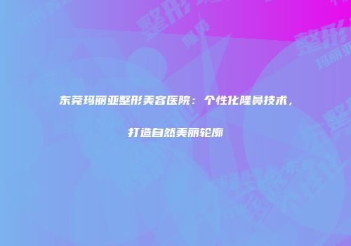 东莞玛丽亚整形美容医院：个性化隆鼻技术，打造自然美丽轮廓