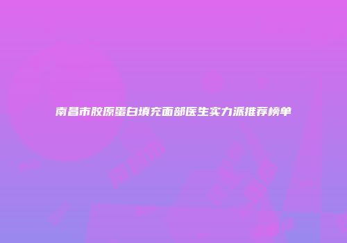 南昌市胶原蛋白填充面部医生实力派推荐榜单