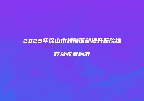 2025年保山市线雕面部提升医院推荐及收费标准
