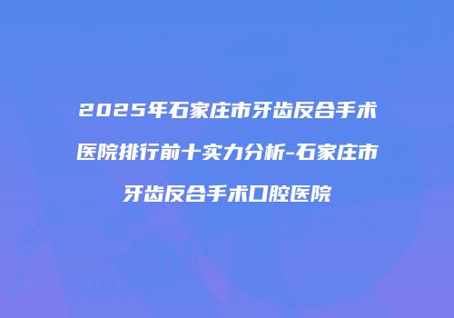 2025年石家庄市牙齿反合手术医院排行前十实力分析-石家庄市牙齿反合手术口腔医院