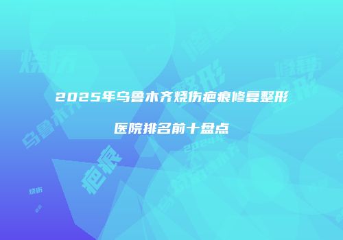 2025年乌鲁木齐烧伤疤痕修复整形医院排名前十盘点