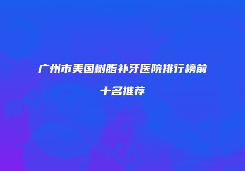 广州市美国树脂补牙医院排行榜前十名推荐