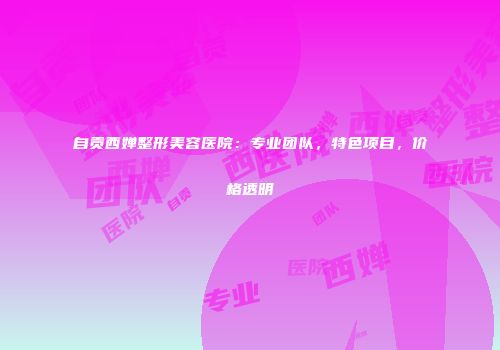 自贡西婵整形美容医院：专业团队，特色项目，价格透明