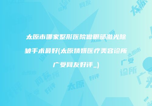 太原市哪家整形医院做眼部激光除皱手术最好(太原婧妍医疗美容诊所广受网友好评_)