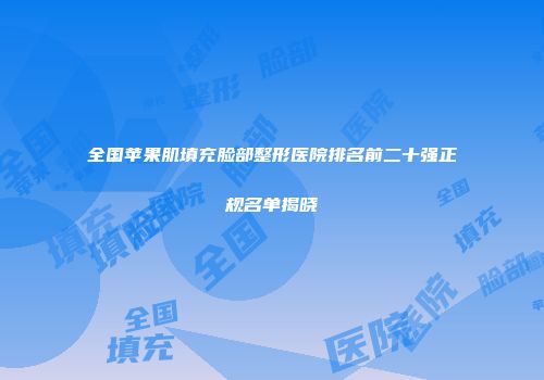全国苹果肌填充脸部整形医院排名前二十强正规名单揭晓