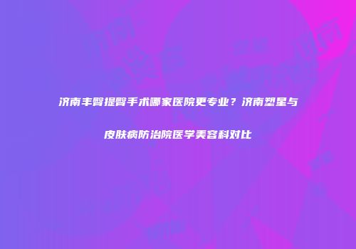 济南丰臀提臀手术哪家医院更专业？济南塑星与皮肤病防治院医学美容科对比