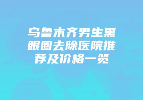乌鲁木齐男生黑眼圈去除医院推荐及价格一览