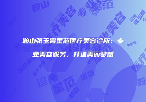 鞍山张玉霞星范医疗美容诊所：专业美容服务，打造美丽梦想