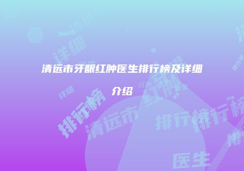 清远市牙龈红肿医生排行榜及详细介绍