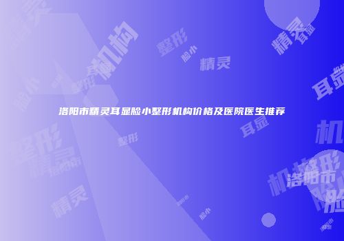 洛阳市精灵耳显脸小整形机构价格及医院医生推荐