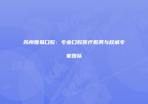 苏州雅易口腔：专业口腔医疗服务与权威专家团队