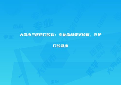 大同市三医院口腔科：专业齿科美学修复，守护口腔健康