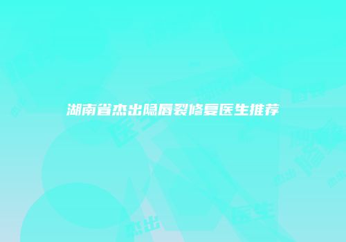 湖南省杰出隐唇裂修复医生推荐