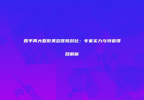 四平两大整形美容医院对比：专家实力与特色项目解析