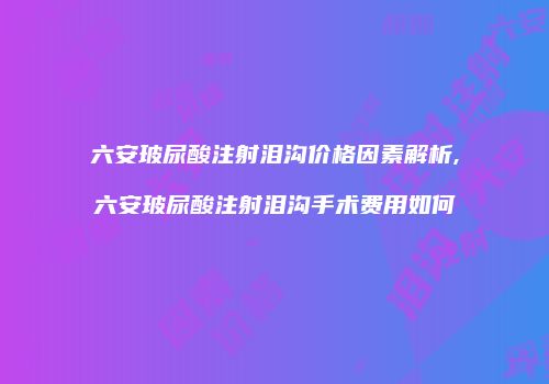六安玻尿酸注射泪沟价格因素解析,六安玻尿酸注射泪沟手术费用如何