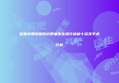 鹤壁市腰部吸脂减肥痛医生排行榜前十名及手术分析