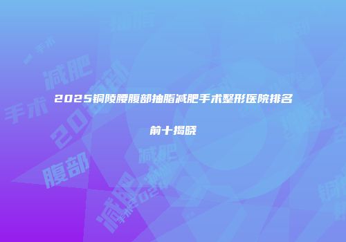2025铜陵腰腹部抽脂减肥手术整形医院排名前十揭晓